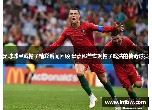 足球球星戴帽子精彩瞬间回顾 盘点那些实现帽子戏法的传奇球员